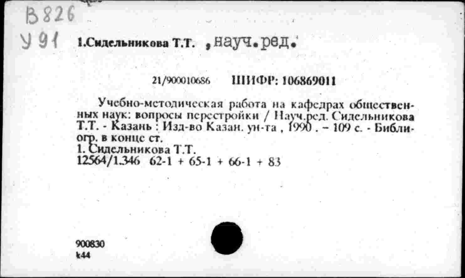 ﻿У 9/ 1.Смлельиикова Т.Т. .НауЧ.рвД.
21/900010686 ШИФР: 106869011
Учебно-методическая работа на кафедрах общественных наук: воп|хкы перестройки / Иауч.рел. Сидельникова Т.Т. - Казань : Изд-во Казан, ун-та , 1990 . - 109 с. - Библи-огг>. в конце ст.
1. Сидельникова Т.Т.
12564/1346 62-1 + 65-1 + 66-1 + 83
900830 У44